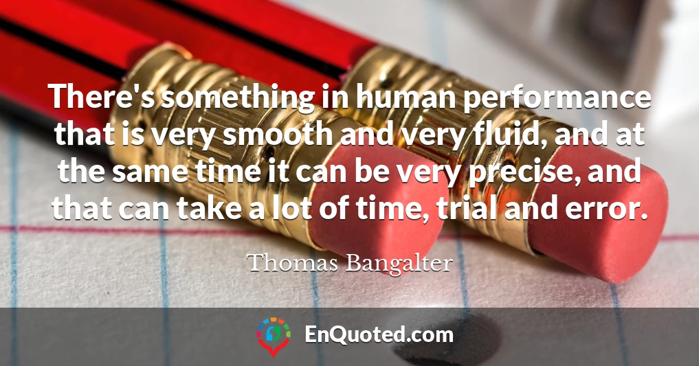 There's something in human performance that is very smooth and very fluid, and at the same time it can be very precise, and that can take a lot of time, trial and error.
