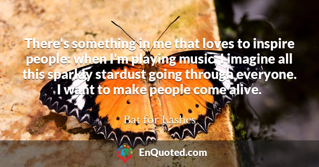 There's something in me that loves to inspire people: when I'm playing music, I imagine all this sparkly stardust going through everyone. I want to make people come alive.