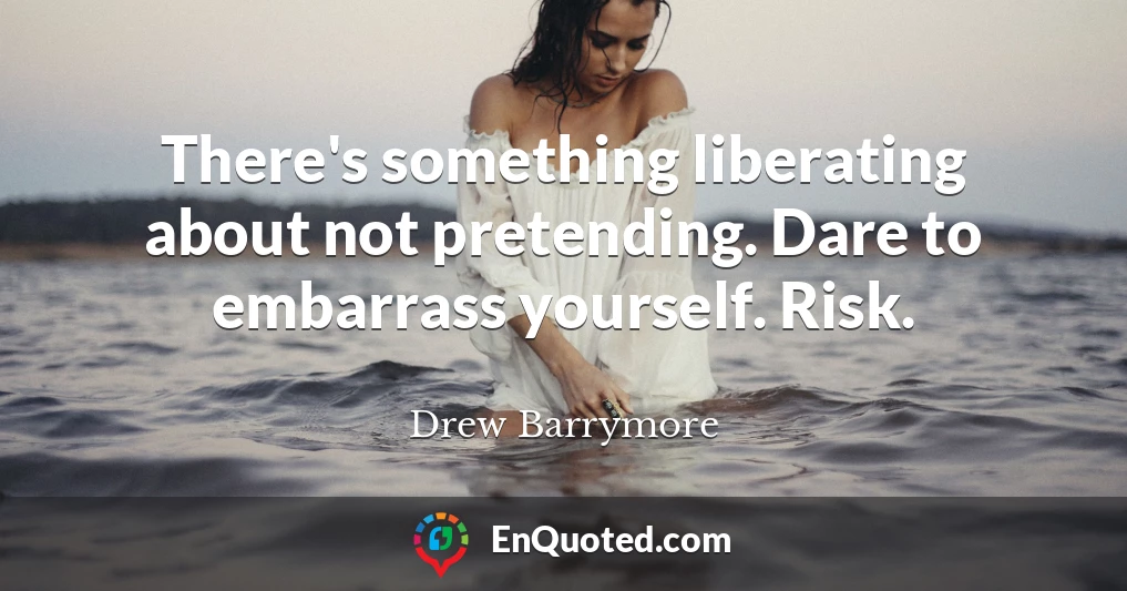 There's something liberating about not pretending. Dare to embarrass yourself. Risk.