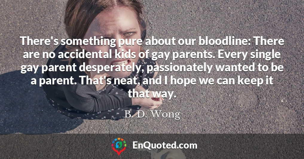 There's something pure about our bloodline: There are no accidental kids of gay parents. Every single gay parent desperately, passionately wanted to be a parent. That's neat, and I hope we can keep it that way.
