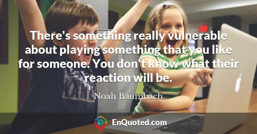 There's something really vulnerable about playing something that you like for someone. You don't know what their reaction will be.