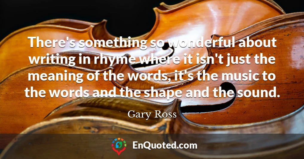 There's something so wonderful about writing in rhyme where it isn't just the meaning of the words, it's the music to the words and the shape and the sound.