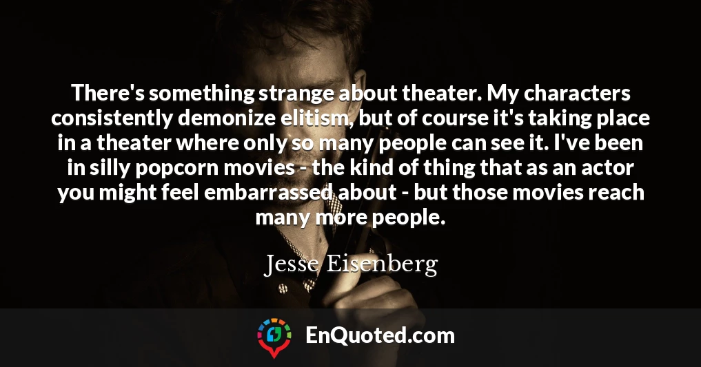 There's something strange about theater. My characters consistently demonize elitism, but of course it's taking place in a theater where only so many people can see it. I've been in silly popcorn movies - the kind of thing that as an actor you might feel embarrassed about - but those movies reach many more people.