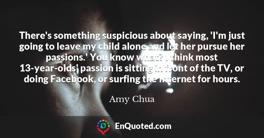 There's something suspicious about saying, 'I'm just going to leave my child alone and let her pursue her passions.' You know what? I think most 13-year-olds' passion is sitting in front of the TV, or doing Facebook, or surfing the Internet for hours.