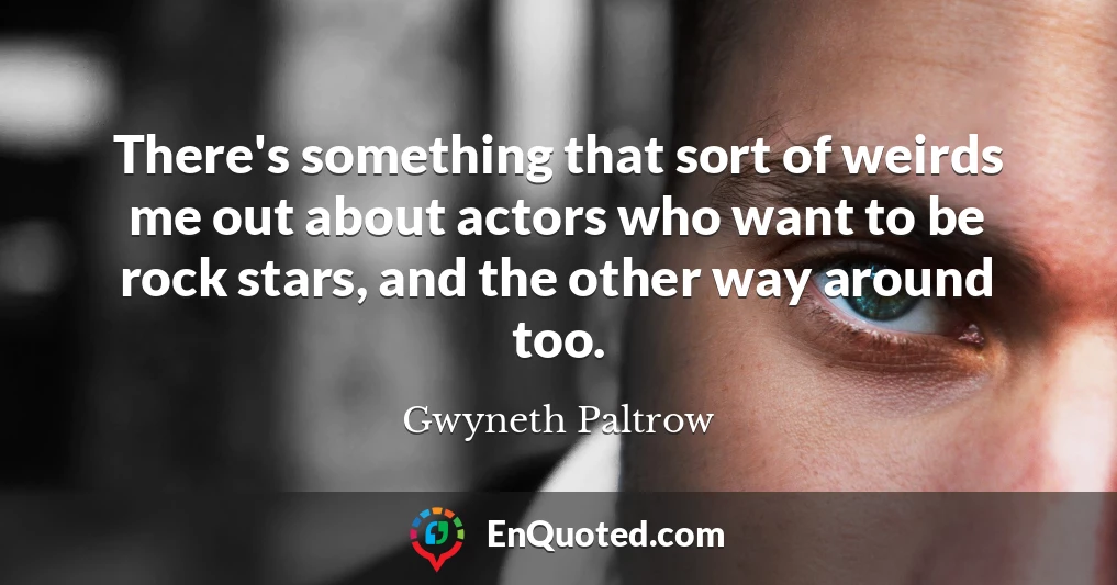 There's something that sort of weirds me out about actors who want to be rock stars, and the other way around too.