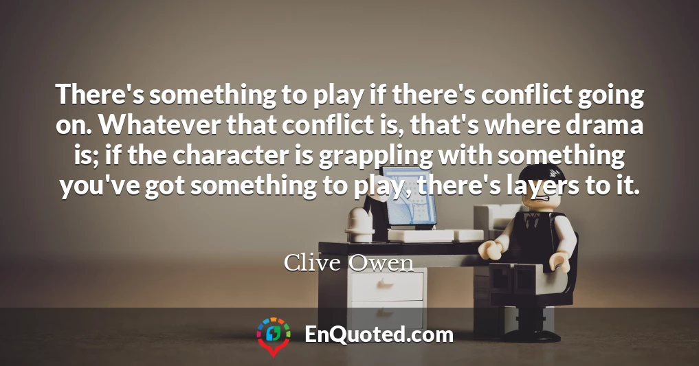 There's something to play if there's conflict going on. Whatever that conflict is, that's where drama is; if the character is grappling with something you've got something to play, there's layers to it.