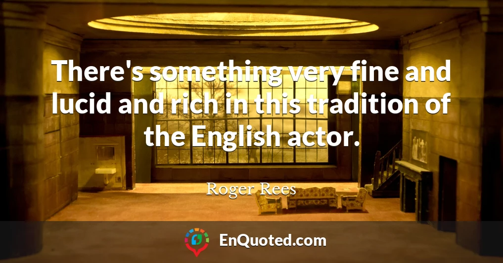 There's something very fine and lucid and rich in this tradition of the English actor.
