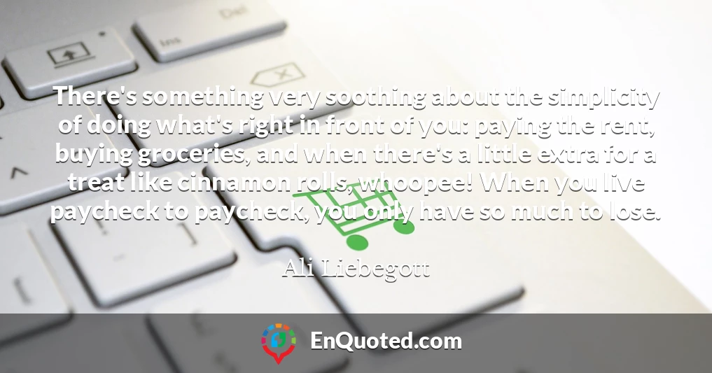 There's something very soothing about the simplicity of doing what's right in front of you: paying the rent, buying groceries, and when there's a little extra for a treat like cinnamon rolls, whoopee! When you live paycheck to paycheck, you only have so much to lose.