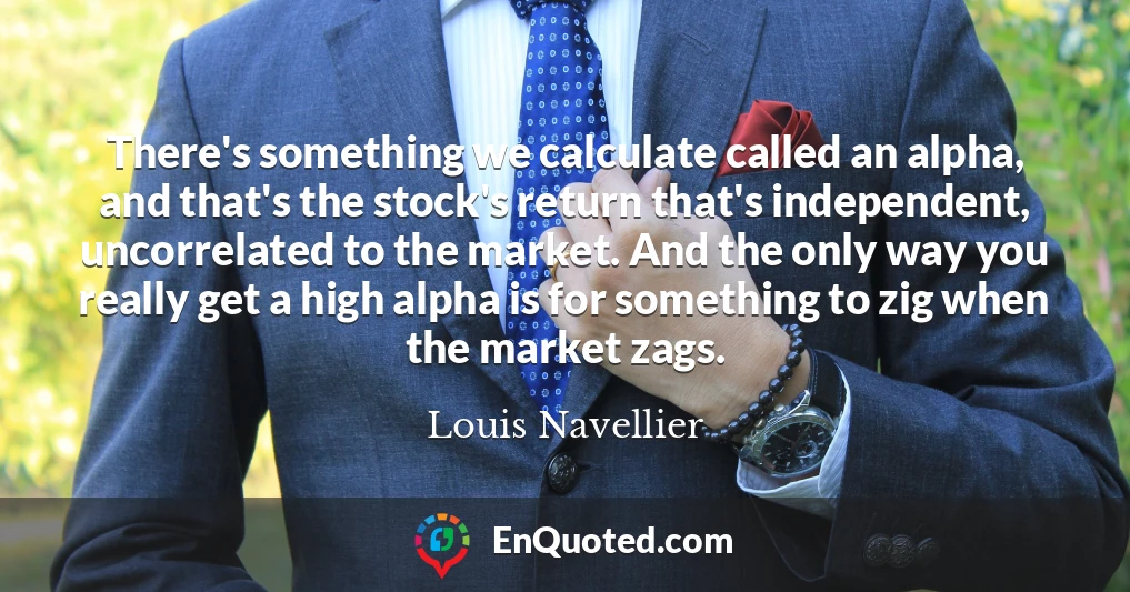 There's something we calculate called an alpha, and that's the stock's return that's independent, uncorrelated to the market. And the only way you really get a high alpha is for something to zig when the market zags.