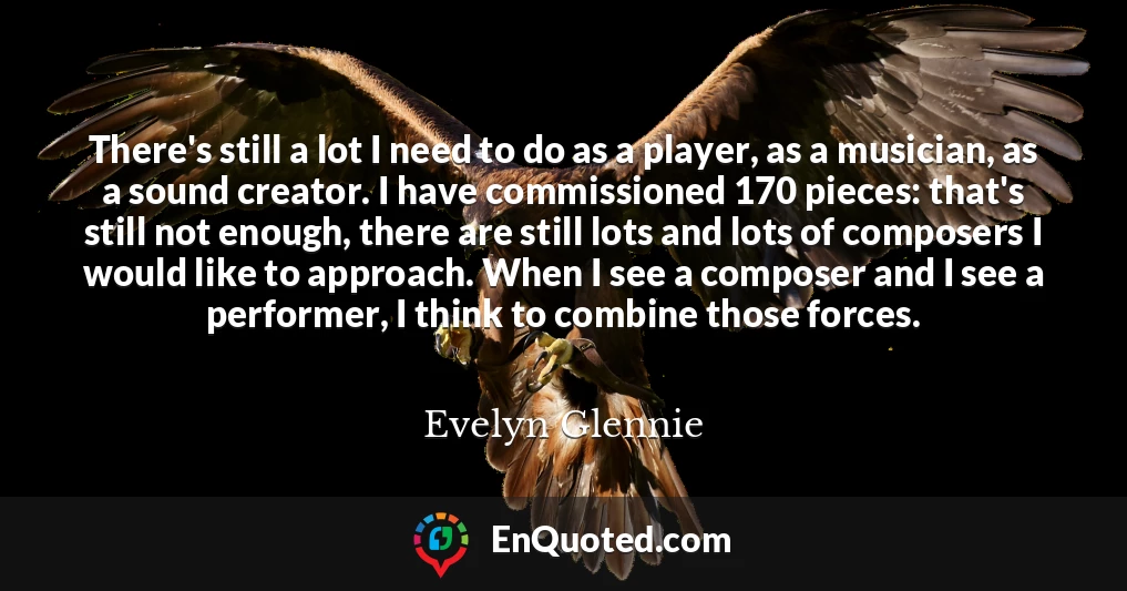 There's still a lot I need to do as a player, as a musician, as a sound creator. I have commissioned 170 pieces: that's still not enough, there are still lots and lots of composers I would like to approach. When I see a composer and I see a performer, I think to combine those forces.