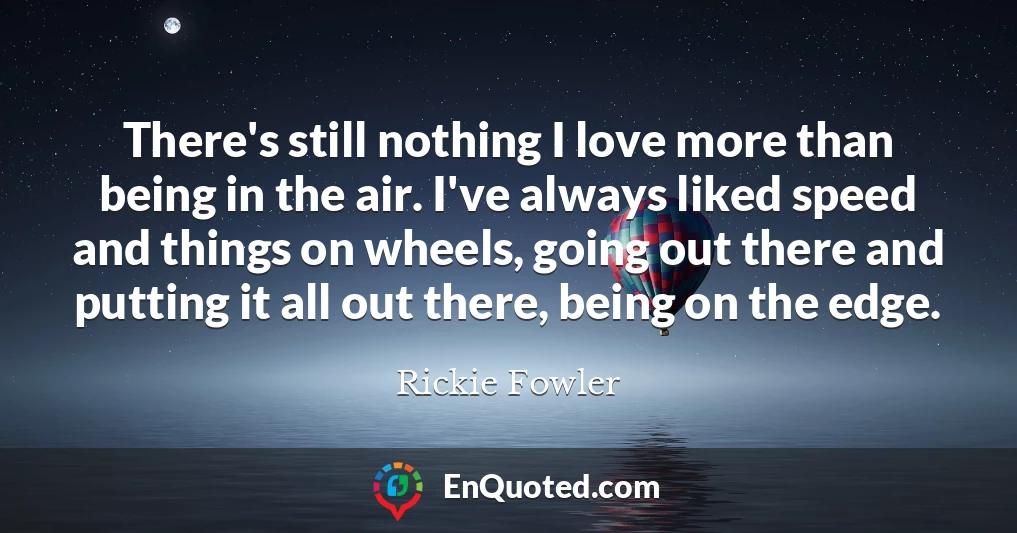 There's still nothing I love more than being in the air. I've always liked speed and things on wheels, going out there and putting it all out there, being on the edge.