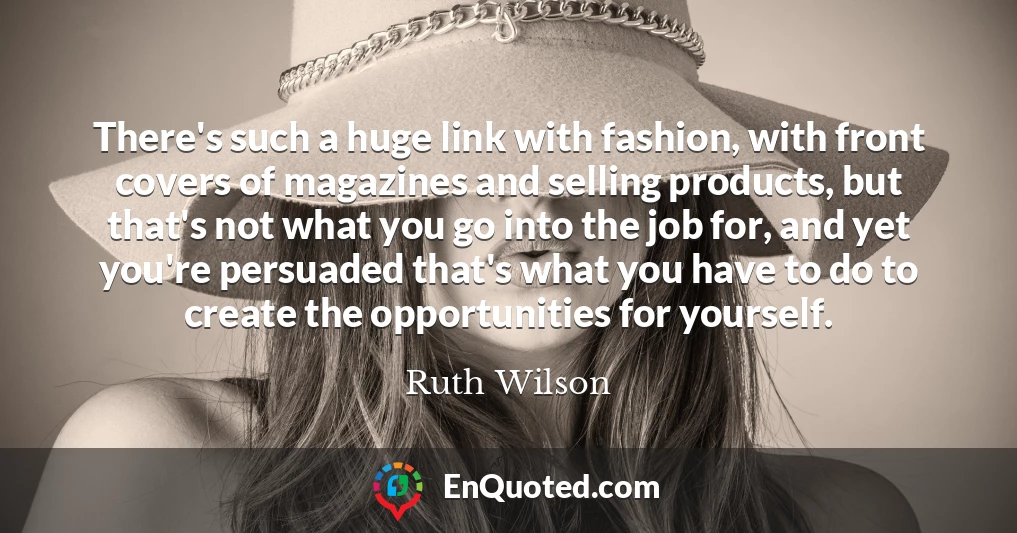 There's such a huge link with fashion, with front covers of magazines and selling products, but that's not what you go into the job for, and yet you're persuaded that's what you have to do to create the opportunities for yourself.