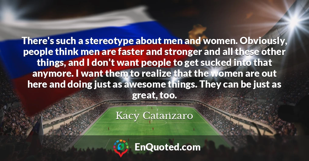 There's such a stereotype about men and women. Obviously, people think men are faster and stronger and all these other things, and I don't want people to get sucked into that anymore. I want them to realize that the women are out here and doing just as awesome things. They can be just as great, too.