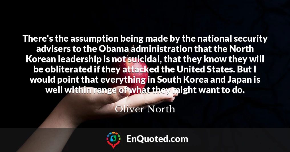 There's the assumption being made by the national security advisers to the Obama administration that the North Korean leadership is not suicidal, that they know they will be obliterated if they attacked the United States. But I would point that everything in South Korea and Japan is well within range of what they might want to do.