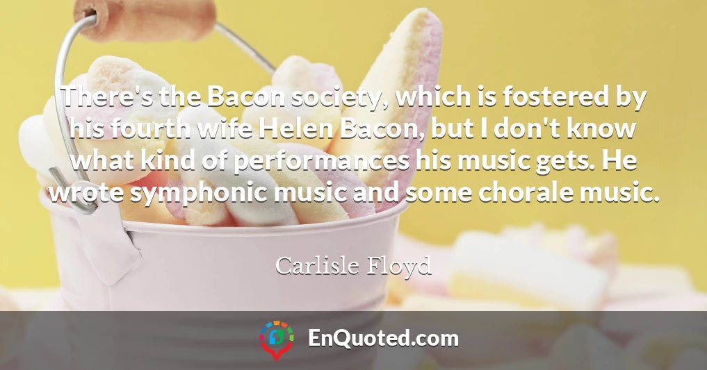 There's the Bacon society, which is fostered by his fourth wife Helen Bacon, but I don't know what kind of performances his music gets. He wrote symphonic music and some chorale music.