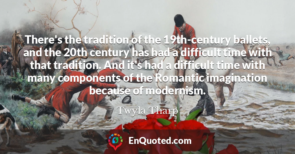 There's the tradition of the 19th-century ballets, and the 20th century has had a difficult time with that tradition. And it's had a difficult time with many components of the Romantic imagination because of modernism.