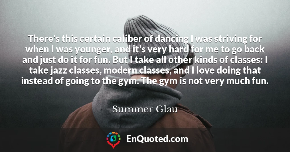 There's this certain caliber of dancing I was striving for when I was younger, and it's very hard for me to go back and just do it for fun. But I take all other kinds of classes: I take jazz classes, modern classes, and I love doing that instead of going to the gym. The gym is not very much fun.
