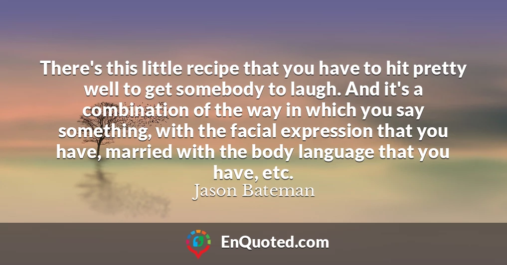 There's this little recipe that you have to hit pretty well to get somebody to laugh. And it's a combination of the way in which you say something, with the facial expression that you have, married with the body language that you have, etc.