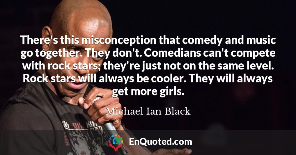 There's this misconception that comedy and music go together. They don't. Comedians can't compete with rock stars; they're just not on the same level. Rock stars will always be cooler. They will always get more girls.