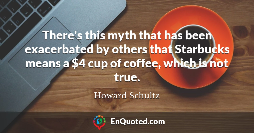 There's this myth that has been exacerbated by others that Starbucks means a $4 cup of coffee, which is not true.