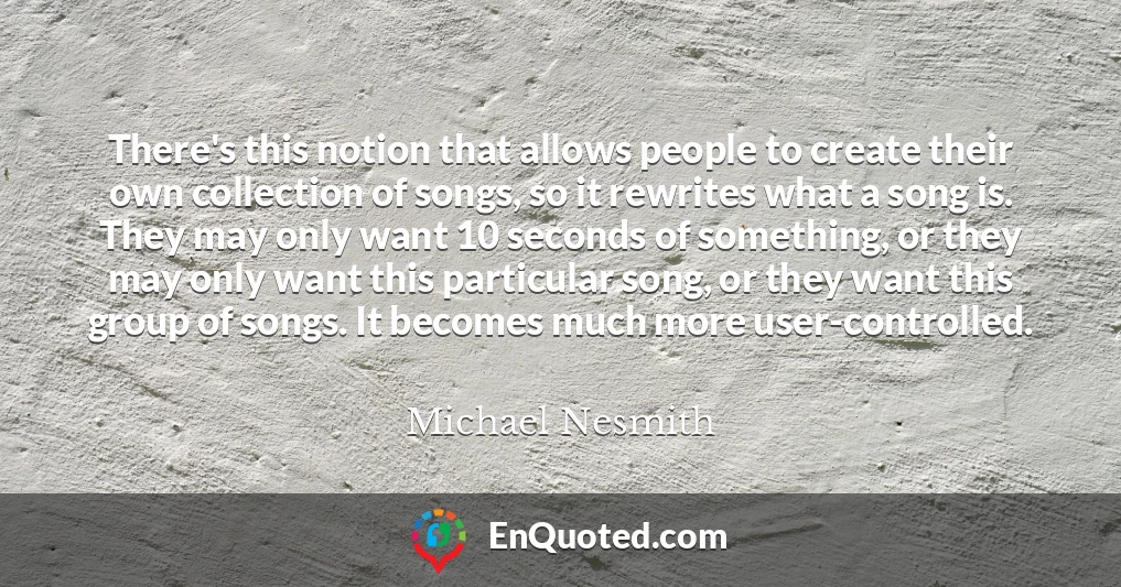 There's this notion that allows people to create their own collection of songs, so it rewrites what a song is. They may only want 10 seconds of something, or they may only want this particular song, or they want this group of songs. It becomes much more user-controlled.