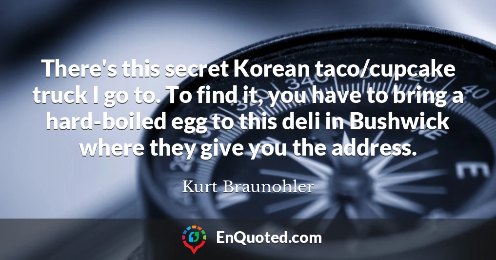 There's this secret Korean taco/cupcake truck I go to. To find it, you have to bring a hard-boiled egg to this deli in Bushwick where they give you the address.