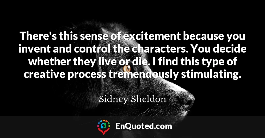 There's this sense of excitement because you invent and control the characters. You decide whether they live or die. I find this type of creative process tremendously stimulating.