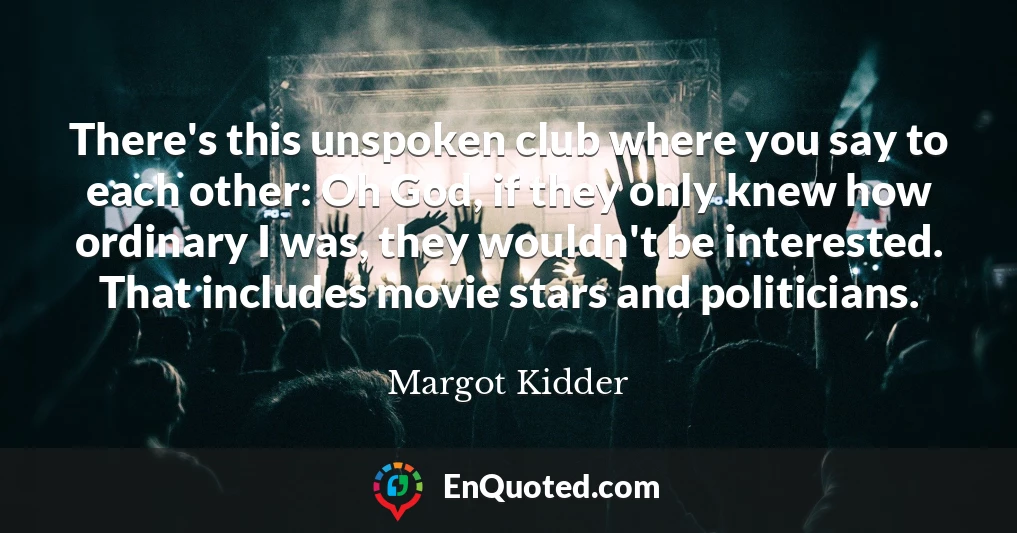There's this unspoken club where you say to each other: Oh God, if they only knew how ordinary I was, they wouldn't be interested. That includes movie stars and politicians.