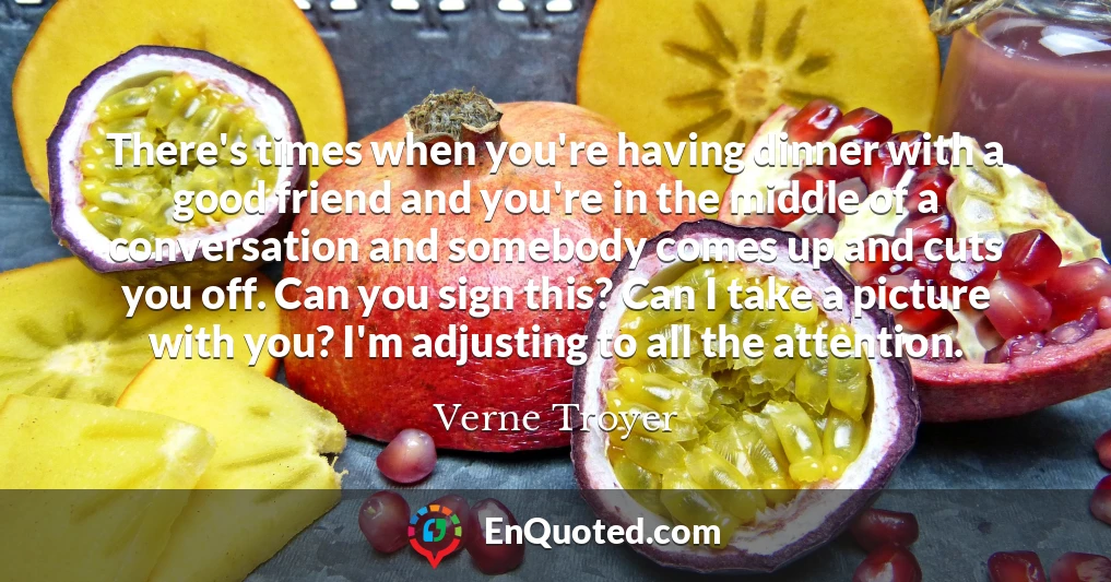 There's times when you're having dinner with a good friend and you're in the middle of a conversation and somebody comes up and cuts you off. Can you sign this? Can I take a picture with you? I'm adjusting to all the attention.