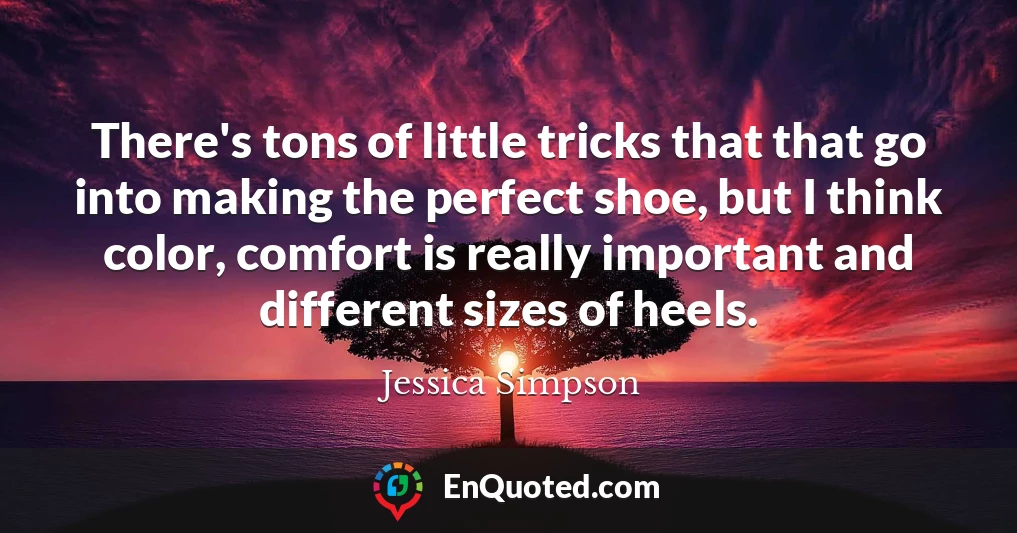 There's tons of little tricks that that go into making the perfect shoe, but I think color, comfort is really important and different sizes of heels.