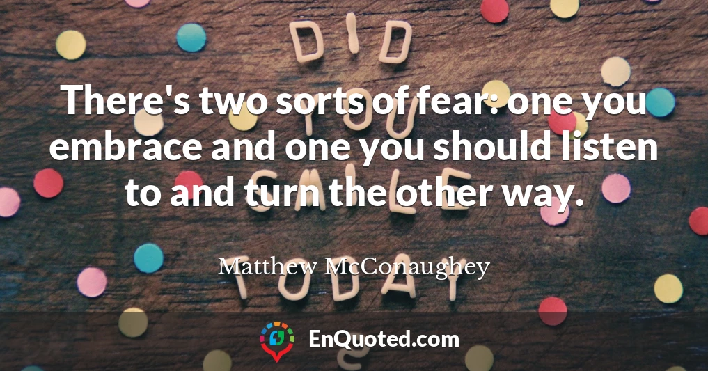 There's two sorts of fear: one you embrace and one you should listen to and turn the other way.
