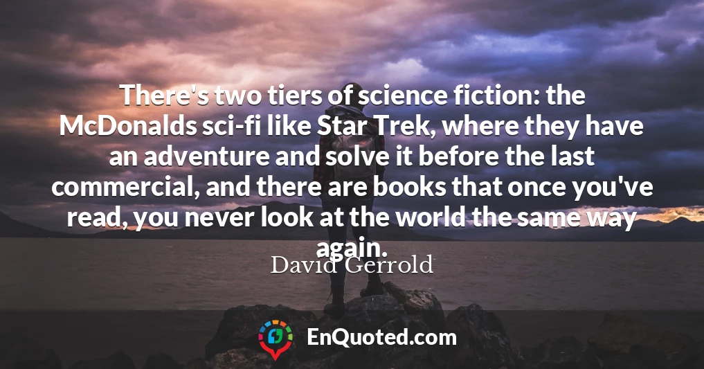 There's two tiers of science fiction: the McDonalds sci-fi like Star Trek, where they have an adventure and solve it before the last commercial, and there are books that once you've read, you never look at the world the same way again.