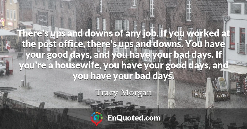 There's ups and downs of any job. If you worked at the post office, there's ups and downs. You have your good days, and you have your bad days. If you're a housewife, you have your good days, and you have your bad days.