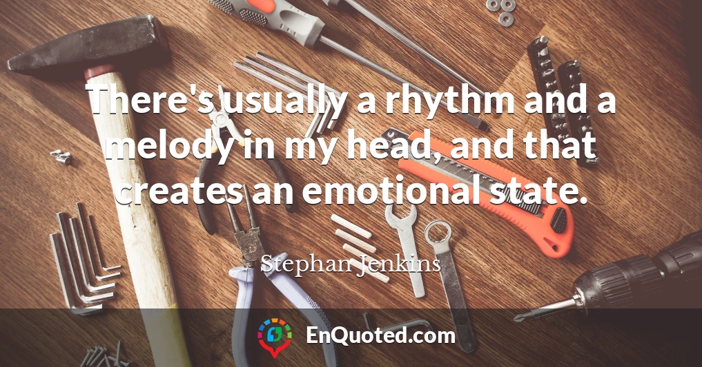 There's usually a rhythm and a melody in my head, and that creates an emotional state.