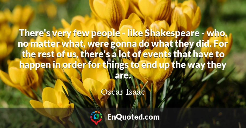 There's very few people - like Shakespeare - who, no matter what, were gonna do what they did. For the rest of us, there's a lot of events that have to happen in order for things to end up the way they are.