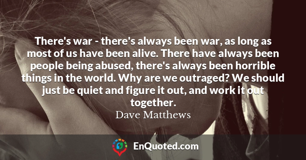 There's war - there's always been war, as long as most of us have been alive. There have always been people being abused, there's always been horrible things in the world. Why are we outraged? We should just be quiet and figure it out, and work it out together.