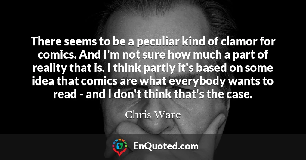 There seems to be a peculiar kind of clamor for comics. And I'm not sure how much a part of reality that is. I think partly it's based on some idea that comics are what everybody wants to read - and I don't think that's the case.