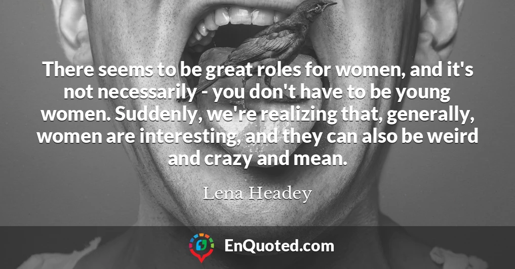 There seems to be great roles for women, and it's not necessarily - you don't have to be young women. Suddenly, we're realizing that, generally, women are interesting, and they can also be weird and crazy and mean.