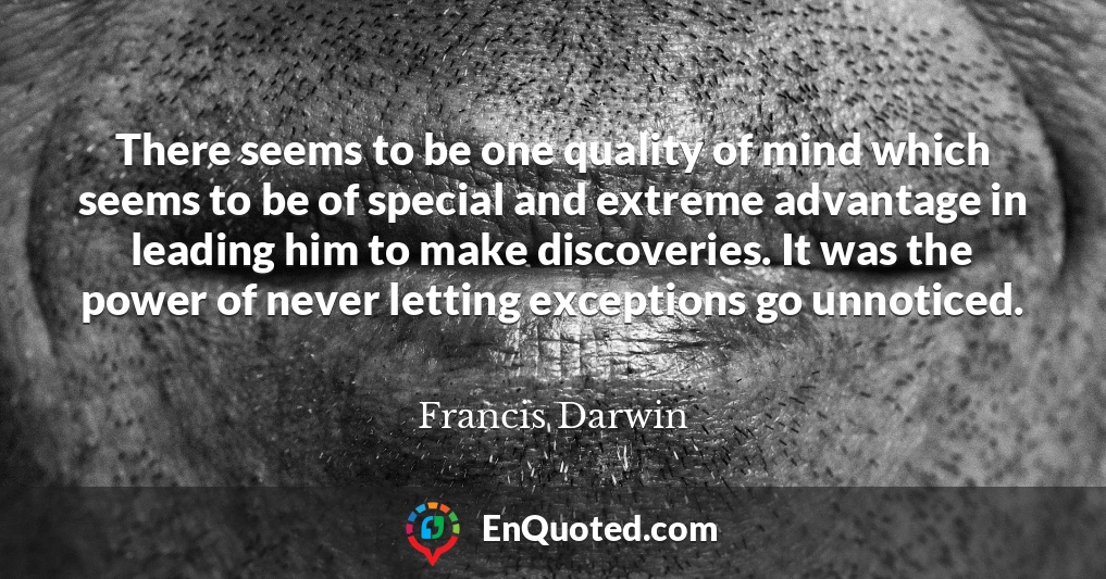 There seems to be one quality of mind which seems to be of special and extreme advantage in leading him to make discoveries. It was the power of never letting exceptions go unnoticed.