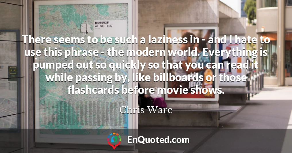 There seems to be such a laziness in - and I hate to use this phrase - the modern world. Everything is pumped out so quickly so that you can read it while passing by, like billboards or those flashcards before movie shows.