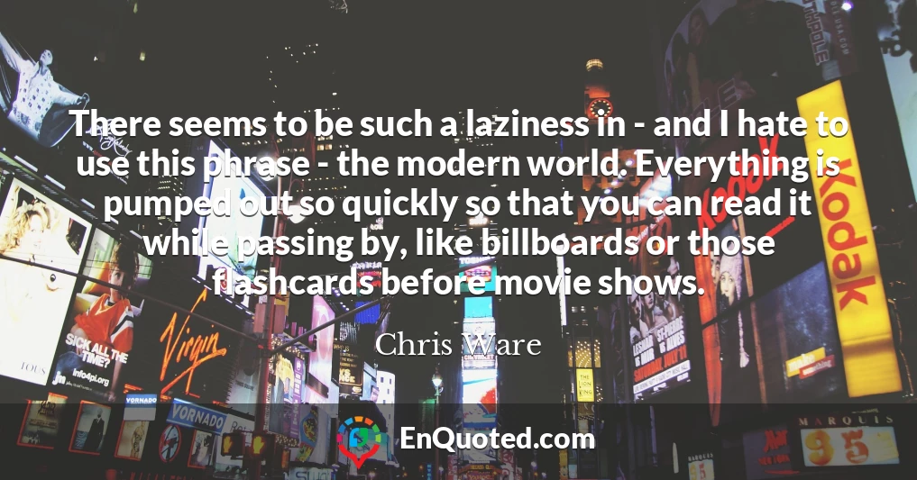 There seems to be such a laziness in - and I hate to use this phrase - the modern world. Everything is pumped out so quickly so that you can read it while passing by, like billboards or those flashcards before movie shows.