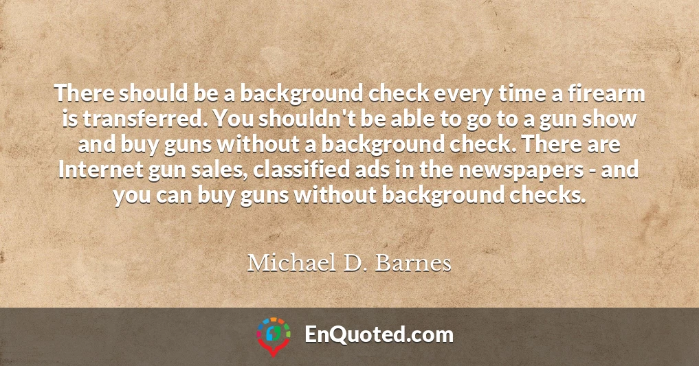 There should be a background check every time a firearm is transferred. You shouldn't be able to go to a gun show and buy guns without a background check. There are Internet gun sales, classified ads in the newspapers - and you can buy guns without background checks.