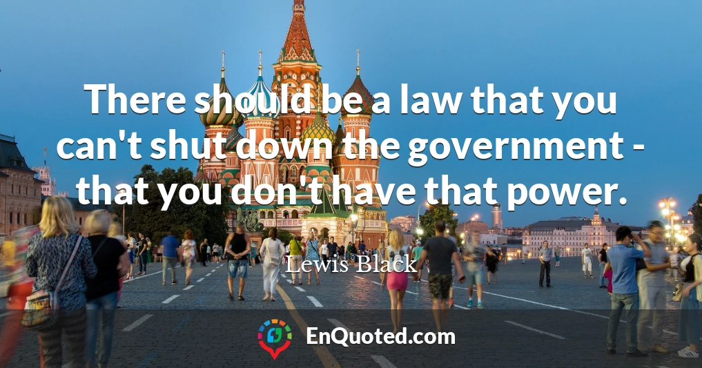 There should be a law that you can't shut down the government - that you don't have that power.