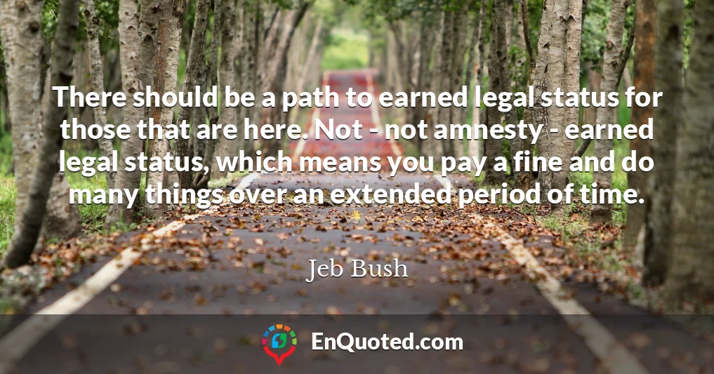 There should be a path to earned legal status for those that are here. Not - not amnesty - earned legal status, which means you pay a fine and do many things over an extended period of time.