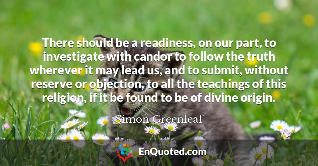 There should be a readiness, on our part, to investigate with candor to follow the truth wherever it may lead us, and to submit, without reserve or objection, to all the teachings of this religion, if it be found to be of divine origin.