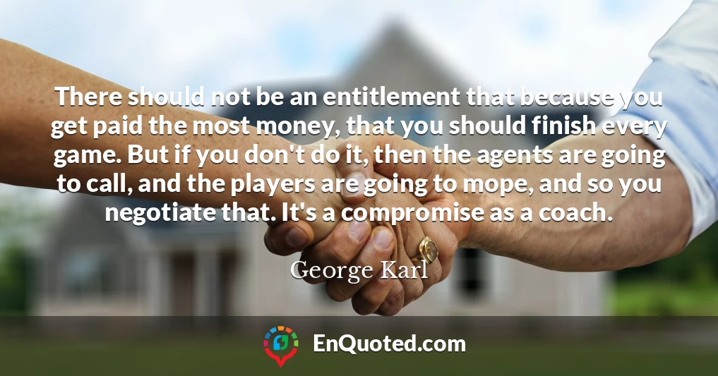 There should not be an entitlement that because you get paid the most money, that you should finish every game. But if you don't do it, then the agents are going to call, and the players are going to mope, and so you negotiate that. It's a compromise as a coach.