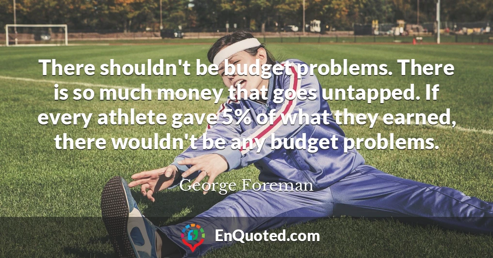 There shouldn't be budget problems. There is so much money that goes untapped. If every athlete gave 5% of what they earned, there wouldn't be any budget problems.