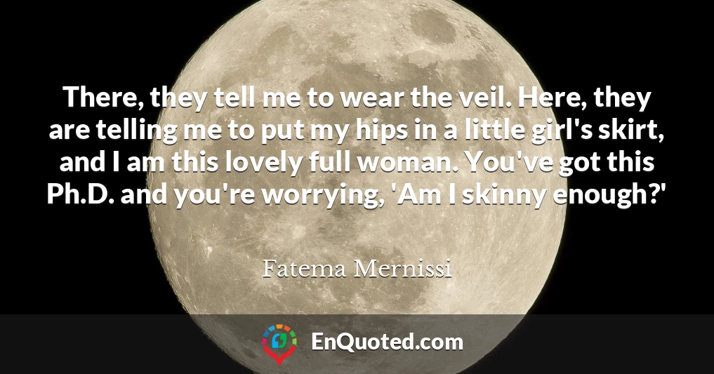 There, they tell me to wear the veil. Here, they are telling me to put my hips in a little girl's skirt, and I am this lovely full woman. You've got this Ph.D. and you're worrying, 'Am I skinny enough?'