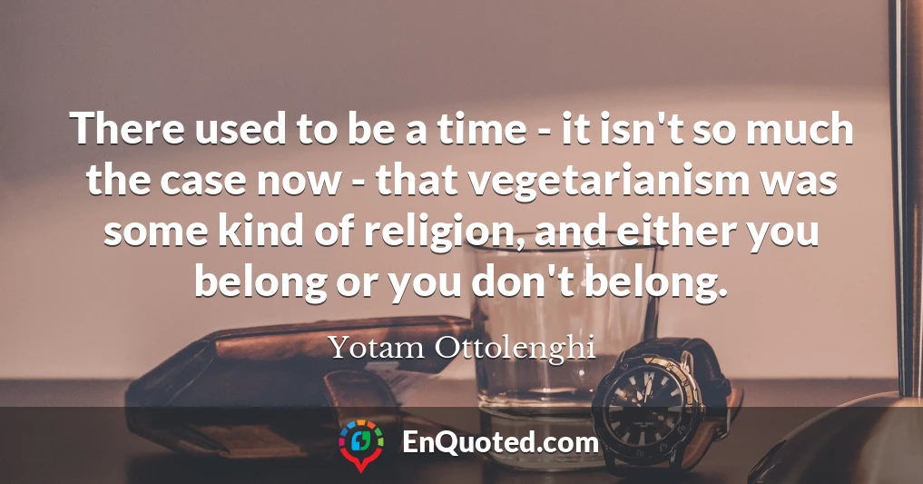 There used to be a time - it isn't so much the case now - that vegetarianism was some kind of religion, and either you belong or you don't belong.