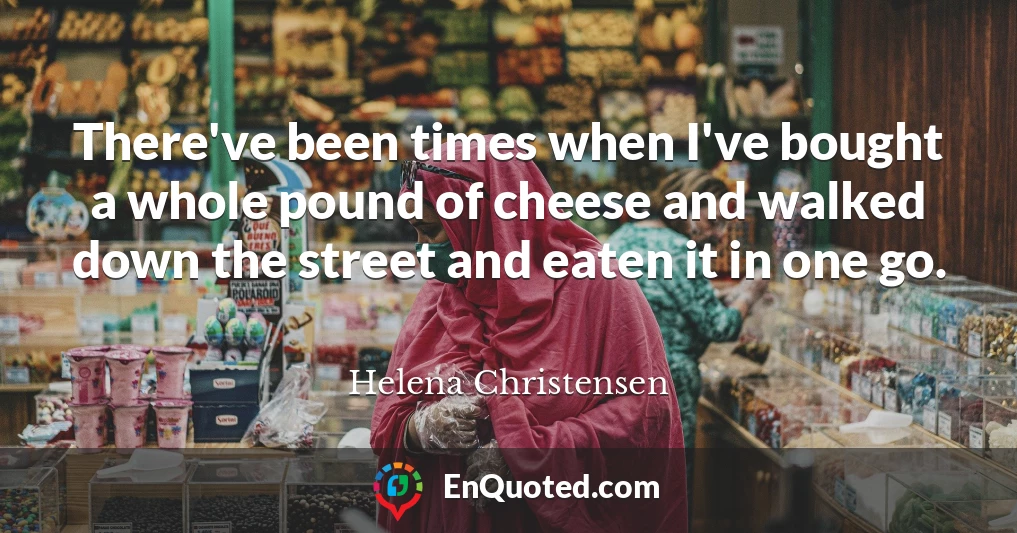 There've been times when I've bought a whole pound of cheese and walked down the street and eaten it in one go.